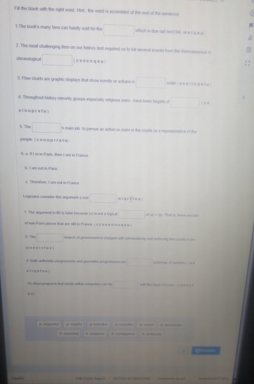 Fill the blank with the right word. Hint. the word is scrambled at the end of the sentence
1.The book's many fans can hardly wait for the □ which is due out next fall. (e e I q s u)
2. The most challenging item on our history test required us to list several events from the Rennaissance in
chronological □ (cee enq su)
3. Flow charts are graphic displays that show events or actions in □ order ( a e e iln q s tu )
4. Throughout history minority groups-especially religious ones - have been fargets of □ □ c
e in o prs t u )
5. The □ s main job to pursue an action or claim in the courts as a representative of the
people. ( c e o o p r r s t u)
6. a. If I m in Paris, then I am in France.
b. I am not in Paris.
c. Therefore, I am not in France.
Logicians consider this argument a non □ (e i q r ē tu u )
7. The argument in #6 is false because (c) is not a logical □ of (3) + (b) That is, there are lots
of non-Pans places that are still in France. ( c c e e e π nо q s u )
B The □ branch of goverment is charged with administering and enforcing the county 's law
(cee eivtux )
9. Both artheetic progressions and geometric progressions are □ orderings of numbers ( # a
eli qn t su]
10. Most programs that reside within computers can be □ with the touch of a lry ( c d e e e l
u x ì
I seent # segudia H cocdd 
# sequence M consequer=e # prosecia
Resisin
Coumy Sanet PUL ICA tE ENEACa