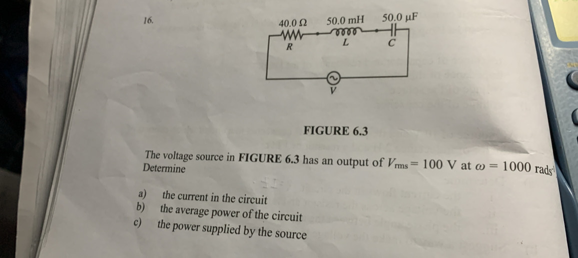 FIGURE 6.3 
The voltage source in FIGURE 6.3 has an output of V_rms=100V at omega =1000rads^(-1)
Determine 
a) the current in the circuit 
b) the average power of the circuit 
c) the power supplied by the source