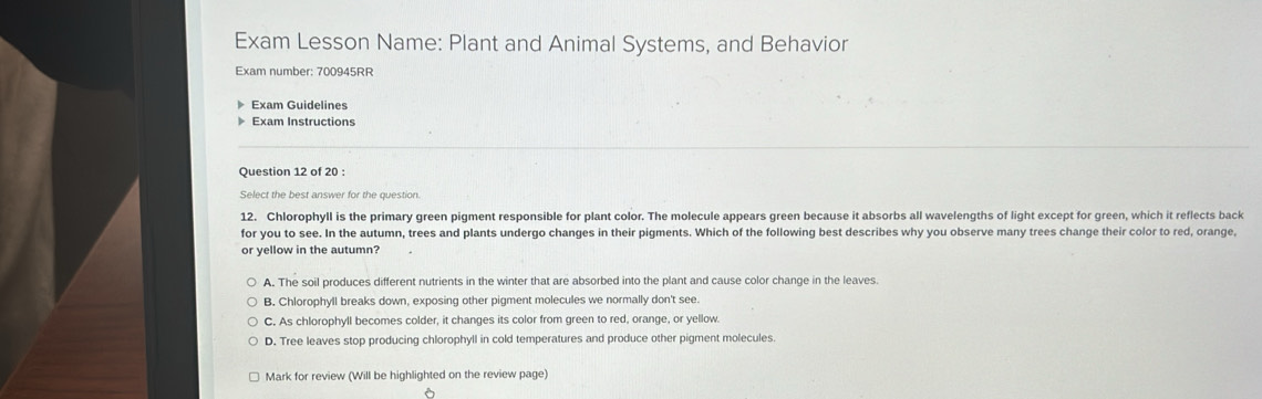 Exam Lesson Name: Plant and Animal Systems, and Behavior
Exam number: 700945RR
Exam Guidelines
Exam Instructions
Question 12 of 20 :
Select the best answer for the question.
12. Chlorophyll is the primary green pigment responsible for plant color. The molecule appears green because it absorbs all wavelengths of light except for green, which it reflects back
for you to see. In the autumn, trees and plants undergo changes in their pigments. Which of the following best describes why you observe many trees change their color to red, orange,
or yellow in the autumn?
A. The soil produces different nutrients in the winter that are absorbed into the plant and cause color change in the leaves.
B. Chlorophyll breaks down, exposing other pigment molecules we normally don't see.
C. As chlorophyll becomes colder, it changes its color from green to red, orange, or yellow.
D. Tree leaves stop producing chlorophyll in cold temperatures and produce other pigment molecules.
Mark for review (Will be highlighted on the review page)