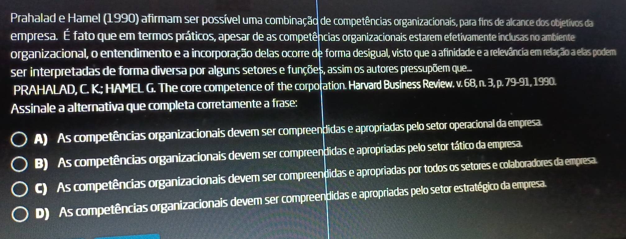 Prahalad e Hamel (1990) afirmam ser possível uma combinação de competências organizacionais, para fins de alcance dos objetivos da
empresa. É fato que em termos práticos, apesar de as competências organizacionais estarem efetivamente inclusas no ambiente
organizacional, o entendimento e a incorporação delas ocorre de forma desigual, visto que a afinidade e a relevância em relação a elas podem
ser interpretadas de forma diversa por alguns setores e funções, assim os autores pressupõem que....
PRAHALAD, C. K.; HAMEL G. The core competence of the corporation. Harvard Business Review. v. 68, n. 3, p. 79 -91, 1990.
Assinale a alternativa que completa corretamente a frase:
A) As competências organizacionais devem ser compreendidas e apropriadas pelo setor operacional da empresa.
B) As competências organizacionais devem ser compreendidas e apropriadas pelo setor tático da empresa.
C) As competências organizacionais devem ser compreendidas e apropriadas por todos os setores e colaboradores da empresa.
D) As competências organizacionais devem ser compreendidas e apropriadas pelo setor estratégico da empresa.