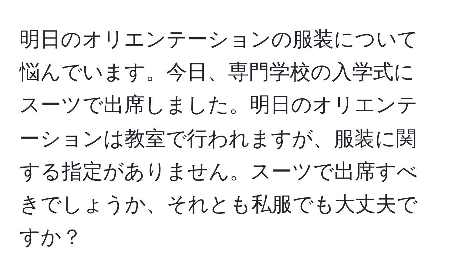 明日のオリエンテーションの服装について悩んでいます。今日、専門学校の入学式にスーツで出席しました。明日のオリエンテーションは教室で行われますが、服装に関する指定がありません。スーツで出席すべきでしょうか、それとも私服でも大丈夫ですか？