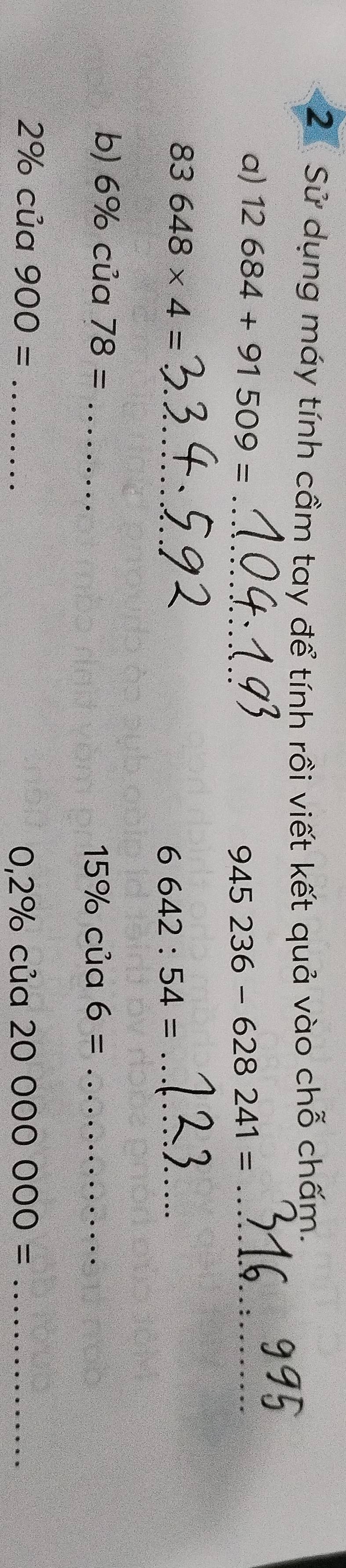 Sử dụng máy tính cầm tay để tính rồi viết kết quả vào chỗ chấm. 
a) 12684+91509= _
945236-628241= _ 
_ 83648* 4=
_ 6642:54=
b) 6% của 78= _ 15% cia6= _
2% của 900= _ :ua20000000= _
0,2% a