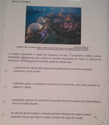 Observe a imagem.
Dsponives tpe repocanegocios plobo conddundoolca 20 5tCreplenda como cingapora detuoude sei un a lna Fantis Funca fituécios
pome pars ae tonue um dos parses rítes noos do munda tal Acee (n aya 2024
A imagem apresenta a cidade de Cingapura na Ásia. O continente asiático possui
dimensões digantescas que resulta em grande diversidade em todos os sefores da
economia. Sobre a economia da Ásia, podemos afirmar que
a presença de mão-de-obra altamente qualificada se concentra em países
populosos, como a Índia.
o petróleo ajuda a impulsionar a economia do continente, cujo malor produtor na
região é o Japão.
a produção agrícola se concentra em grandes áreas nos países do Oriente Médio,
como na Arábia Saudita.
os setores de tecnologia e inovação ganham destaque em alguns países,
incluindo Taiwan que hoje é o maior produtor de chips do mundo.