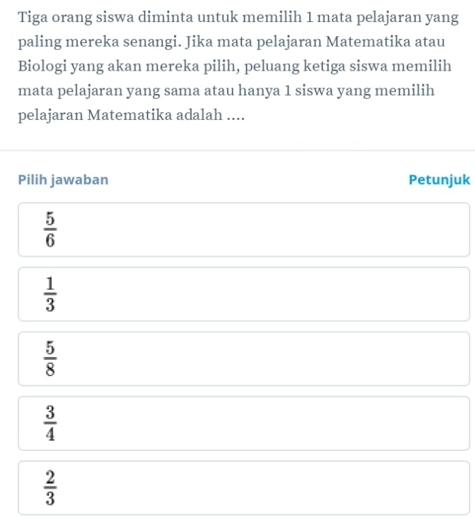 Tiga orang siswa diminta untuk memilih 1 mata pelajaran yang
paling mereka senangi. Jika mata pelajaran Matematika atau
Biologi yang akan mereka pilih, peluang ketiga siswa memilih
mata pelajaran yang sama atau hanya 1 siswa yang memilih
pelajaran Matematika adalah ....
Pilih jawaban Petunjuk
 5/6 
 1/3 
 5/8 
 3/4 
 2/3 