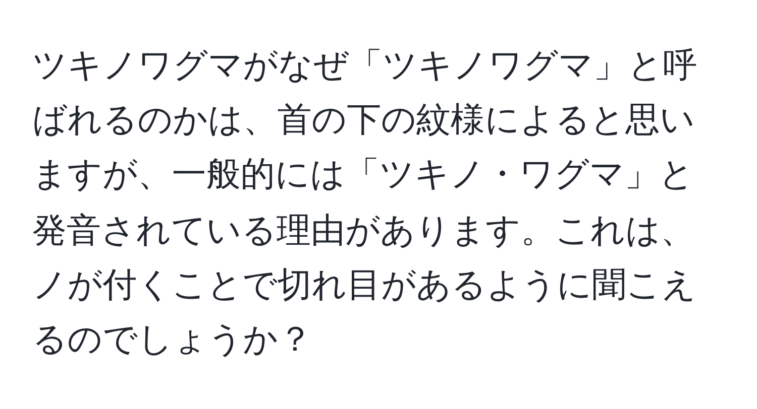 ツキノワグマがなぜ「ツキノワグマ」と呼ばれるのかは、首の下の紋様によると思いますが、一般的には「ツキノ・ワグマ」と発音されている理由があります。これは、ノが付くことで切れ目があるように聞こえるのでしょうか？