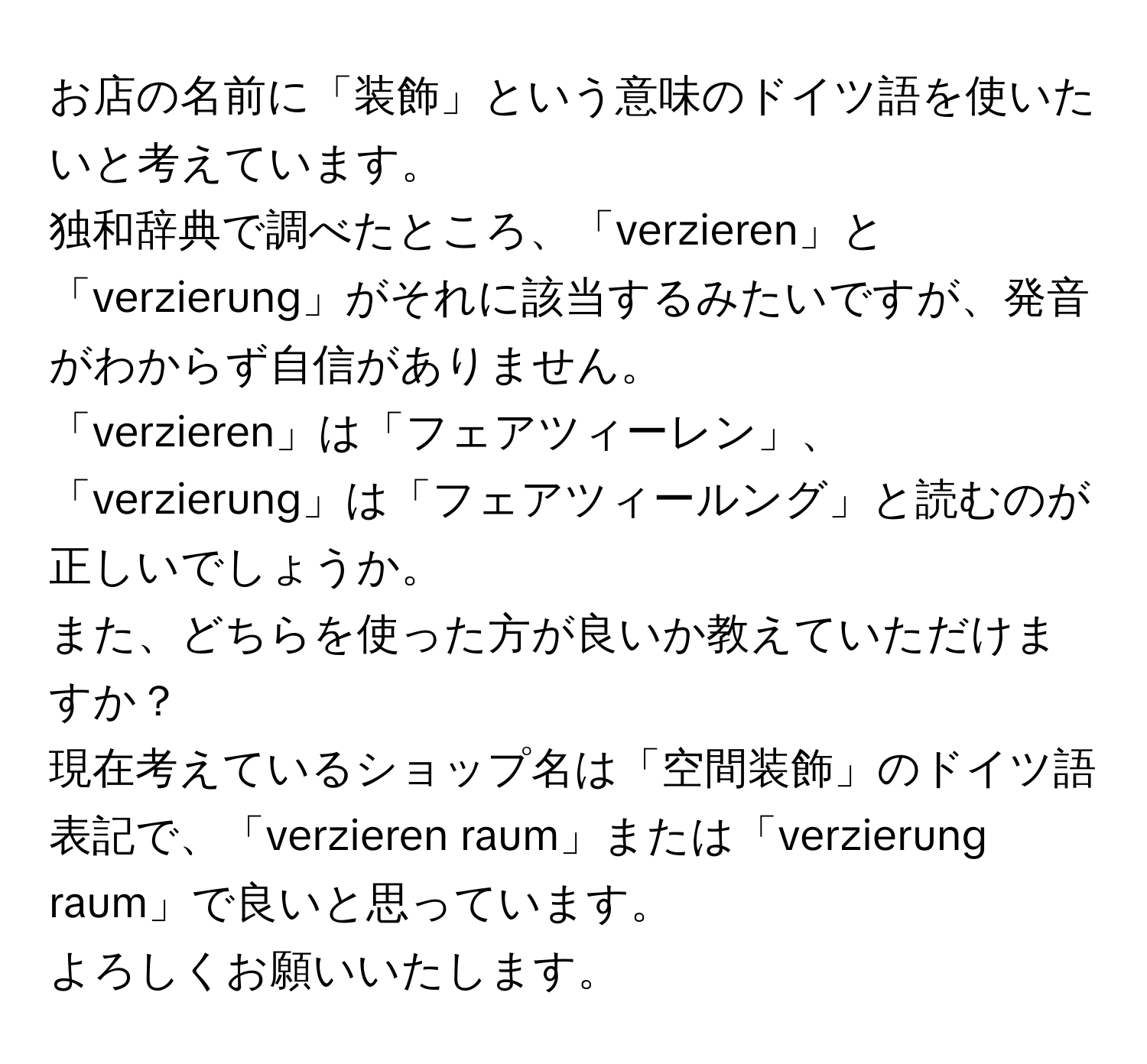 お店の名前に「装飾」という意味のドイツ語を使いたいと考えています。  
独和辞典で調べたところ、「verzieren」と「verzierung」がそれに該当するみたいですが、発音がわからず自信がありません。  
「verzieren」は「フェアツィーレン」、「verzierung」は「フェアツィールング」と読むのが正しいでしょうか。  
また、どちらを使った方が良いか教えていただけますか？  
現在考えているショップ名は「空間装飾」のドイツ語表記で、「verzieren raum」または「verzierung raum」で良いと思っています。  
よろしくお願いいたします。