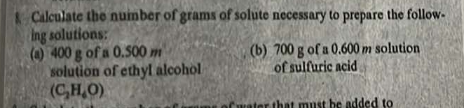 Calculate the number of grams of solute necessary to prepare the follow- 
ing solutions: 
(a) 400 g of a 0.500 m (b) 700 g of a 0.600 m solution 
solution of ethyl alcohol of sulfuric acid
(C_2H_6O)
t at must be added to