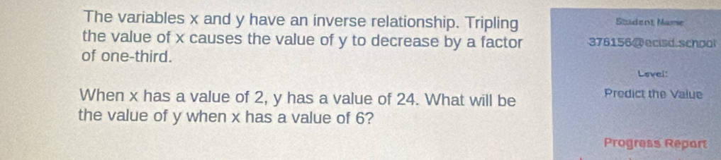 The variables x and y have an inverse relationship. Tripling Szudent Mame 
the value of x causes the value of y to decrease by a factor 376156 @ ecisd schpol 
of one-third. Lovel: 
When x has a value of 2, y has a value of 24. What will be 
Predict the Value 
the value of y when x has a value of 6? 
Progress Report