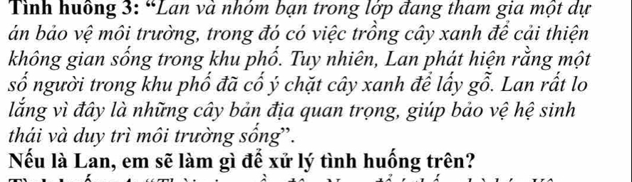 Tình huông 3: “Lan và nhóm bạn trong lớp đang tham gia một dự 
án bảo vệ môi trường, trong đó có việc trồng cây xanh để cải thiện 
không gian sống trong khu phổ. Tuy nhiên, Lan phát hiện rằng một 
số người trong khu phố đã cố ý chặt cây xanh để lấy gỗ. Lan rất lo 
lắng vì đây là những cây bản địa quan trọng, giúp bảo vệ hệ sinh 
thái và duy trì môi trường sống”. 
Nếu là Lan, em sẽ làm gì để xử lý tình huống trên?