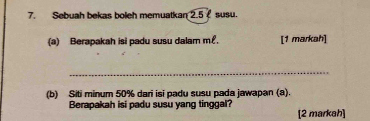 Sebuah bekas boleh memuatkan 2.5 susu. 
(a) Berapakah isi padu susu dalam m£. [1 markah] 
_ 
(b) Siti minum 50% dari isi padu susu pada jawapan (a). 
Berapakah isi padu susu yang tinggal? 
[2 markah]