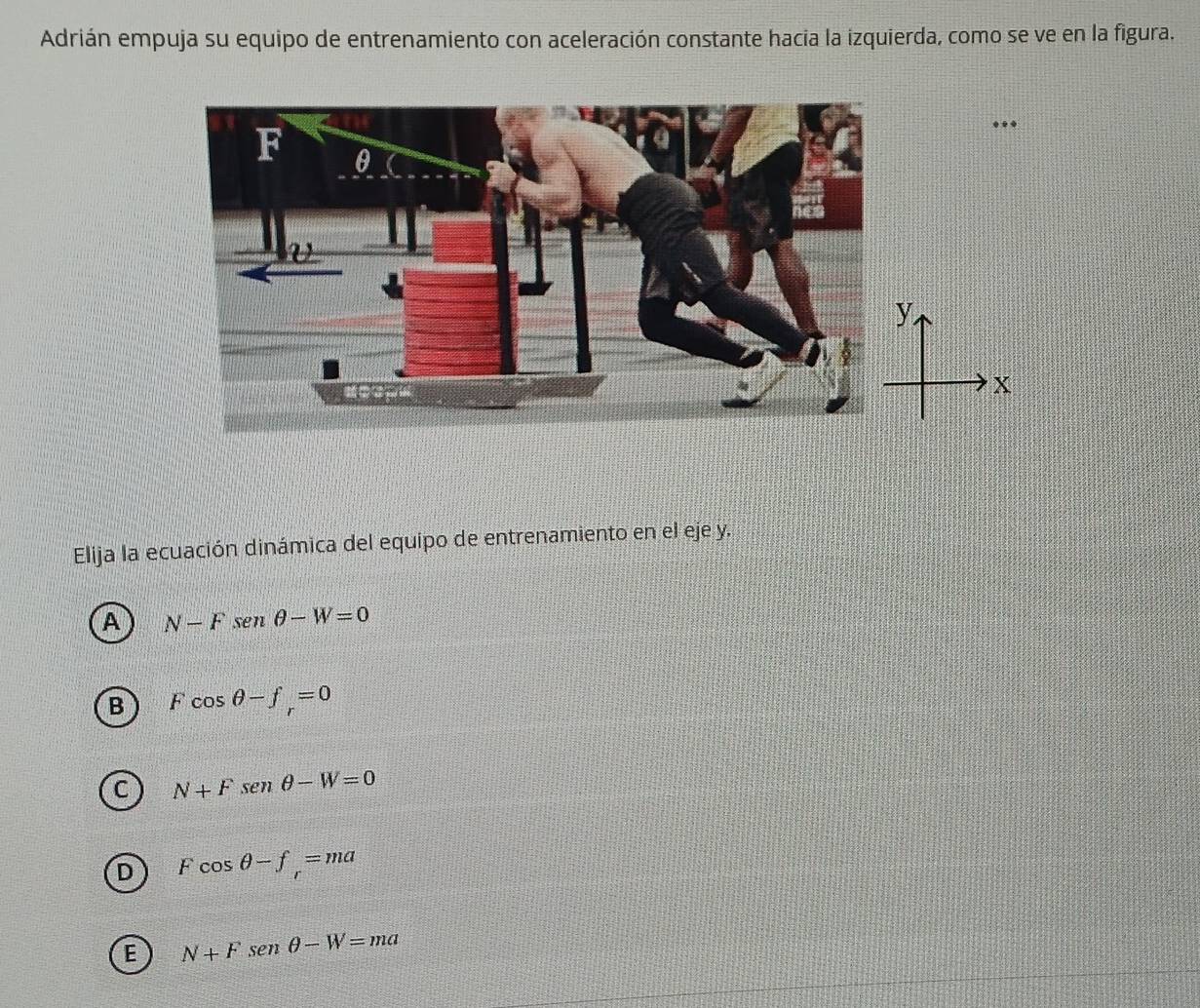 Adrián empuja su equipo de entrenamiento con aceleración constante hacia la izquierda, como se ve en la figura.
. .
Elija la ecuación dinámica del equipo de entrenamiento en el eje y.
A N-Fsen θ -W=0
B Fcos θ -f_r=0
C N+Fsen θ -W=0
D Fcos θ -f_r=ma
E N+Fsen θ -W=ma