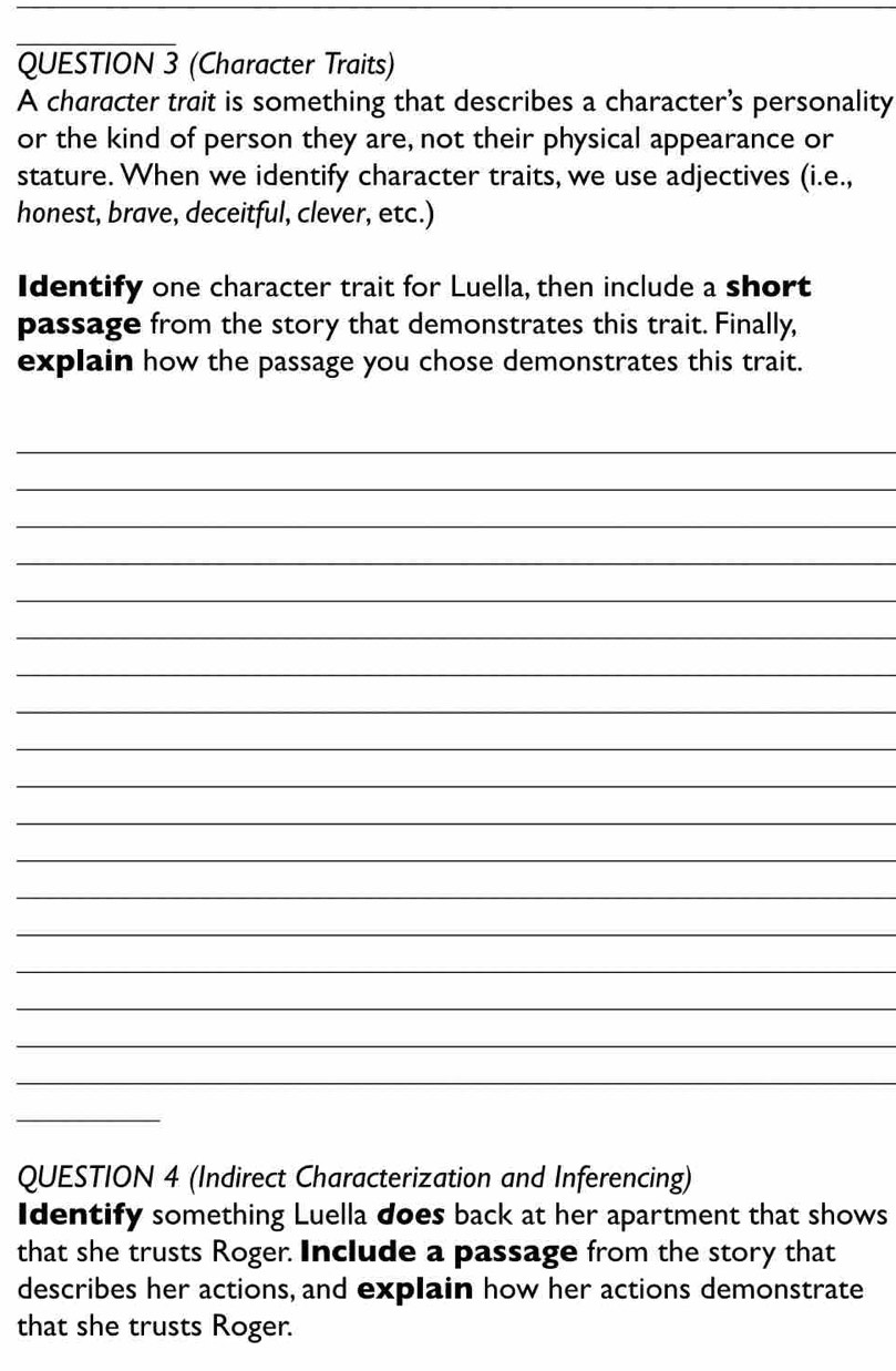 (Character Traits) 
A character trait is something that describes a character's personality 
or the kind of person they are, not their physical appearance or 
stature. When we identify character traits, we use adjectives (i.e., 
honest, brave, deceitful, clever, etc.) 
Identify one character trait for Luella, then include a short 
passage from the story that demonstrates this trait. Finally, 
explain how the passage you chose demonstrates this trait. 
_ 
_ 
_ 
_ 
_ 
_ 
_ 
_ 
_ 
_ 
_ 
_ 
_ 
_ 
_ 
_ 
_ 
_ 
_ 
QUESTION 4 (Indirect Characterization and Inferencing) 
Identify something Luella does back at her apartment that shows 
that she trusts Roger Include a passage from the story that 
describes her actions, and explain how her actions demonstrate 
that she trusts Roger.