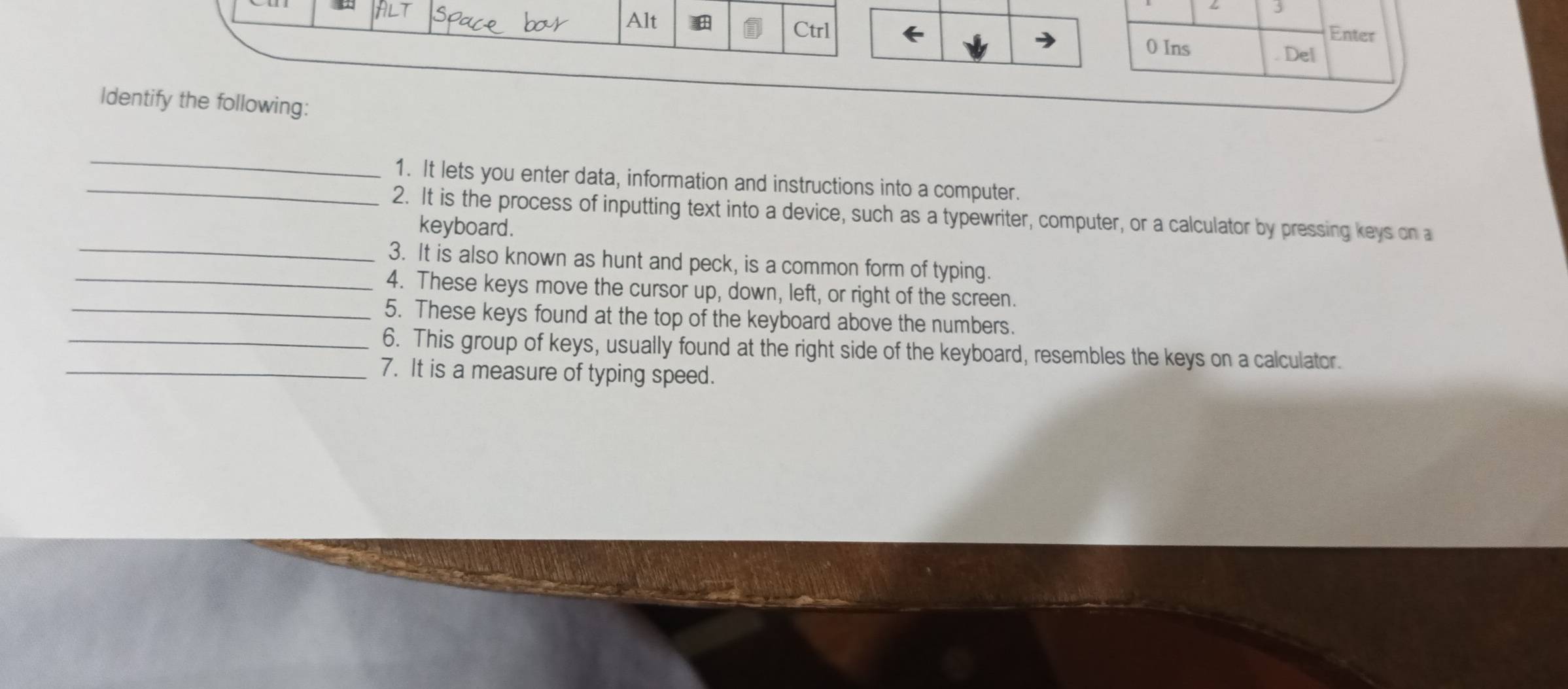 Alt 
Ctrl Enter 
0 Ins Del 
Identify the following: 
_ 
_1. It lets you enter data, information and instructions into a computer. 
2. It is the process of inputting text into a device, such as a typewriter, computer, or a calculator by pressing keys on a 
keyboard . 
_3. It is also known as hunt and peck, is a common form of typing. 
_4. These keys move the cursor up, down, left, or right of the screen. 
_5. These keys found at the top of the keyboard above the numbers. 
_6. This group of keys, usually found at the right side of the keyboard, resembles the keys on a calculator. 
_7. It is a measure of typing speed.