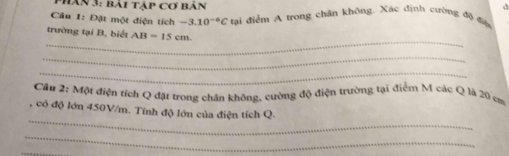 Phan 3: bải tập Cơ bản d 
Câu 1: Đặt một điện tích - -3.10^(-6)C tại điểm A trong chân không. Xác định cường độ điệ 
_ 
trường tại B, biết AB=15cm. 
_ 
_ 
Câu 2: Một điện tích Q đặt trong chân không, cường độ điện trường tại điểm M các Q là 20 cm
_ 
, có độ lớn 450V/m. Tính độ lớn của điện tích Q. 
_ 
_