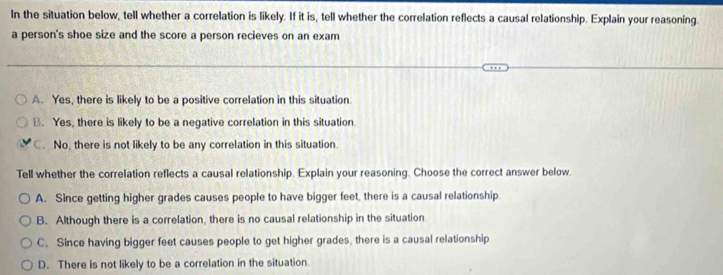 In the situation below, tell whether a correlation is likely. If it is, tell whether the correlation reflects a causal relationship. Explain your reasoning.
a person's shoe size and the score a person recieves on an exam
A. Yes, there is likely to be a positive correlation in this situation.
B. Yes, there is likely to be a negative correlation in this situation
C. No, there is not likely to be any correlation in this situation
Tell whether the correlation reflects a causal relationship. Explain your reasoning. Choose the correct answer below.
A. Since getting higher grades causes people to have bigger feet, there is a causal relationship
B. Although there is a correlation, there is no causal relationship in the situation
C. Since having bigger feet causes people to get higher grades, there is a causal relationship
D. There is not likely to be a correlation in the situation