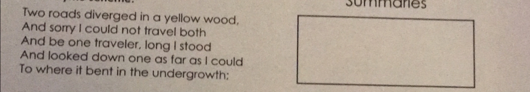 summaries 
Two roads diverged in a yellow wood, 
And sorry I could not travel both 
And be one traveler, long I stood 
And looked down one as far as I could 
To where it bent in the undergrowth: