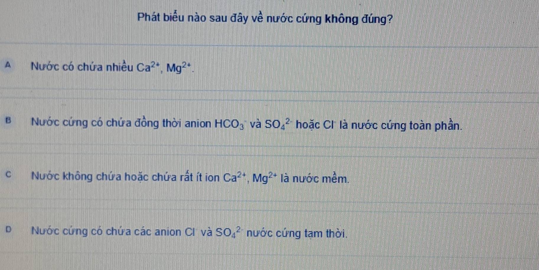 Phát biểu nào sau đây ve nước cứng không đúng?
A Nước có chứa nhiều Ca^(2+), Mg^(2+).
Nước cứng có chứa đồng thời anion HCO_3 và SO_4^(2 hoặc Cl là nước cứng toàn phần.
C Nước không chứa hoặc chứa rất ít ion Ca^2+), Mg^(2+) là nước mềm.
Nước cứng có chứa các anion CI và SO_4^2 nước cứng tạm thời.