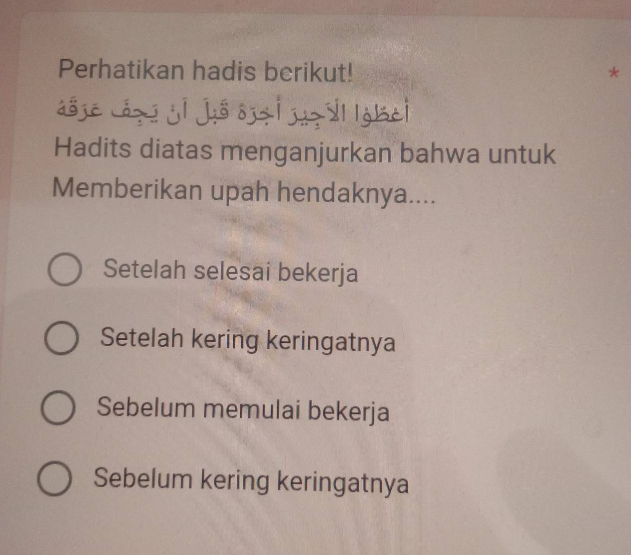 Perhatikan hadis berikut! *
ásje áz jí jis oz| dgbei
Hadits diatas menganjurkan bahwa untuk
Memberikan upah hendaknya....
Setelah selesai bekerja
Setelah kering keringatnya
Sebelum memulai bekerja
Sebelum kering keringatnya