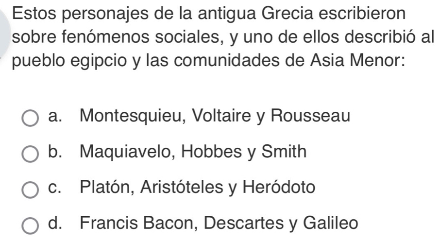 Estos personajes de la antigua Grecia escribieron
sobre fenómenos sociales, y uno de ellos describió al
pueblo egipcio y las comunidades de Asia Menor:
a. Montesquieu, Voltaire y Rousseau
b. Maquiavelo, Hobbes y Smith
c. Platón, Aristóteles y Heródoto
d. Francis Bacon, Descartes y Galileo