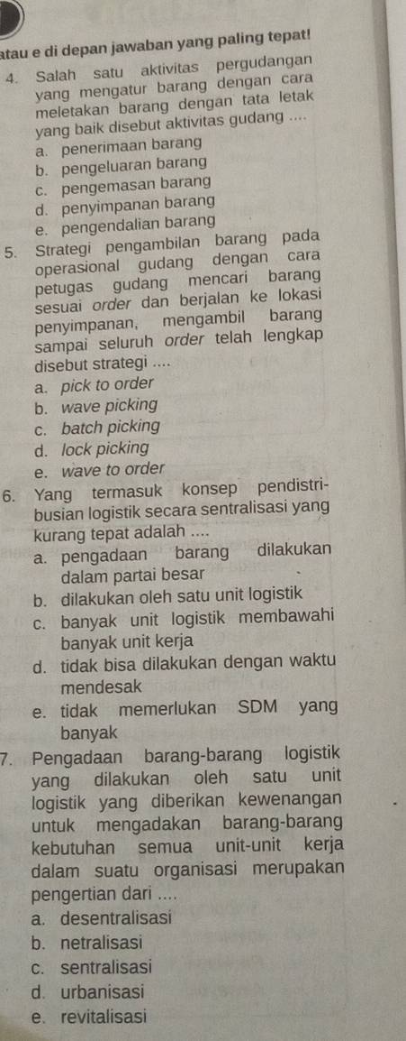 atau e di depan jawaban yang paling tepat!
4. Salah satu aktivitas pergudangan
yang mengatur barang dengan cara
meletakan barang dengan tata letak
yang baik disebut aktivitas gudang ....
a. penerimaan barang
b. pengeluaran barang
c. pengemasan barang
d. penyimpanan barang
e. pengendalian barang
5. Strategi pengambilan barang pada
operasional gudang dengan cara
petugas gudang mencari barang
sesuai order dan berjalan ke lokasi
penyimpanan, mengambil barang
sampai seluruh order telah lengkap
disebut strategi ....
a. pick to order
b. wave picking
c. batch picking
d. lock picking
e. wave to order
6. Yang termasuk konsep pendistri-
busian logistik secara sentralisasi yang
kurang tepat adalah ....
a. pengadaan barang dilakukan
dalam partai besar
b. dilakukan oleh satu unit logistik
c. banyak unit logistik membawahi
banyak unit kerja
d. tidak bisa dilakukan dengan waktu
mendesak
e. tidak memerlukan SDM yang
banyak
7. Pengadaan barang-barang logistik
yang dilakukan oleh satu unit
logistik yang diberikan kewenangan
untuk mengadakan barang-barang
kebutuhan semua unit-unit kerja
dalam suatu organisasi merupakan
pengertian dari ....
a. desentralisasi
b. netralisasi
c. sentralisasi
d. urbanisasi
e revitalisasi