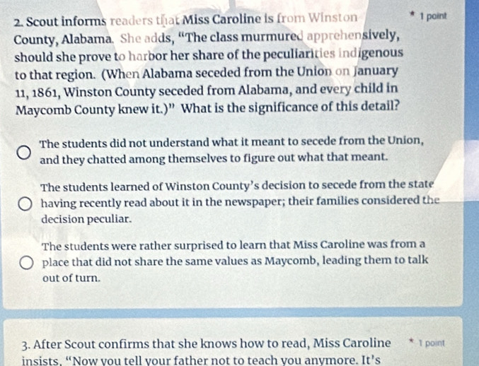 Scout informs readers that Miss Caroline is from Winston 1 point
County, Alabama. She adds, “The class murmured apprehensively,
should she prove to harbor her share of the peculiarities indigenous
to that region. (When Alabama seceded from the Union on January
11, 1861, Winston County seceded from Alabama, and every child in
Maycomb County knew it.)” What is the significance of this detail?
The students did not understand what it meant to secede from the Union,
and they chatted among themselves to figure out what that meant.
The students learned of Winston County’s decision to secede from the state
having recently read about it in the newspaper; their families considered the
decision peculiar.
The students were rather surprised to learn that Miss Caroline was from a
place that did not share the same values as Maycomb, leading them to talk
out of turn.
3. After Scout confirms that she knows how to read, Miss Caroline * 1 point
insists. “Now vou tell vour father not to teach vou anvmore. It’s