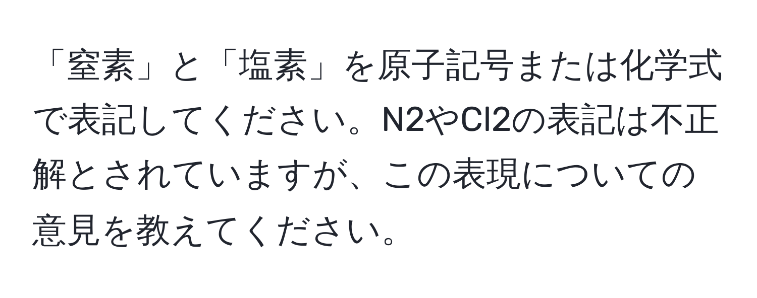 「窒素」と「塩素」を原子記号または化学式で表記してください。N2やCl2の表記は不正解とされていますが、この表現についての意見を教えてください。