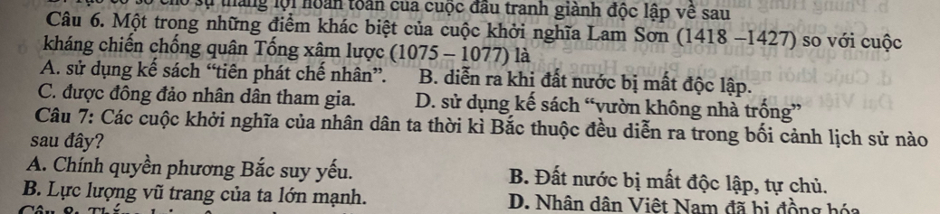 lộ sự tháng lội hoán toàn của cuộc đầu tranh giành độc lập về sau
Câu 6. Một trong những điểm khác biệt của cuộc khởi nghĩa Lam Sơn (1418-1427 ) so với cuộc
kháng chiến chống quân Tống xâm lược (1075-1077) là
A. sử dụng kế sách “tiên phát chế nhân”. B. diễn ra khi đất nước bị mất độc lập.
C. được đông đảo nhân dân tham gia. D. sử dụng kế sách “vườn không nhà trống”
Câu 7: Các cuộc khởi nghĩa của nhân dân ta thời kì Bắc thuộc đều diễn ra trong bối cảnh lịch sử nào
sau đây?
A. Chính quyền phương Bắc suy yếu. B. Đất nước bị mất độc lập, tự chủ.
B. Lực lượng vũ trang của ta lớn mạnh. D. Nhân dân Việt Nam đã bị đồng hóa