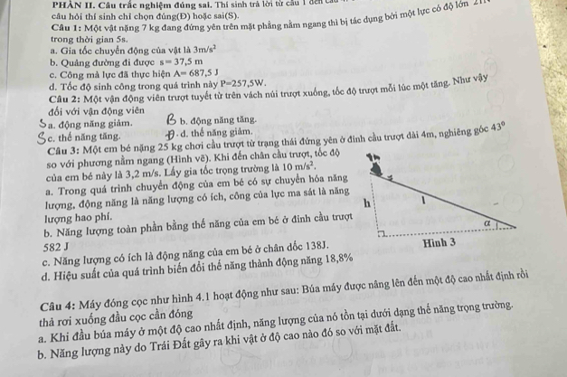 PHÀN II. Câu trắc nghiệm đúng sai. Thí sinh trả lời từ cầu 1 đến t
câu hỏi thí sinh chỉ chọn đúng(Đ) hoặc sai(S).
trong thời gian 5s.  Câu 1: Một vật nặng 7 kg đang đứng yên trên mặt phẳng nằm ngang thì bị tác dụng bởi một lực có độ lớn 4
a. Gia tốc chuyển động của vật là 3m/s^2
b. Quảng đường đi được s=37,5m
c. Công mà lực đã thực hiện A=687,5J
d. Tốc độ sinh công trong quá trình này P=257,5W.
Câu 2: Một vận động viên trượt tuyết từ trên vách núi trượt xuống, tốc độ trượt mỗi lúc một tăng. Như vậy
đối với vận động viên
a. động năng giảm. b. động năng tăng.
c. thể năng tăng. 9 d. thế năng giảm.
Câu 3: Một em bé nặng 25 kg chơi cầu trượt từ trạng thái đứng yên ở đinh cầu trượt dài 4m, nghiêng góc 43°
so với phương nằm ngang (Hình vẽ). Khi đến chân cầu trượt, tốc độ
của em bé này là 3,2 m/s. Lấy gia tốc trọng trường là 10m/s^2.
a. Trong quá trình chuyển động của em bé có sự chuyển hóa năng
lượng, động năng là năng lượng có ích, công của lực ma sát là năng
lượng hao phí.
b. Năng lượng toàn phần bằng thế năng của em bé ở đinh cầu trượt
582 J
c. Năng lượng có ích là động năng của em bé ở chân dốc 138J.
d. Hiệu suất của quá trình biến đổi thể năng thành động năng 18,8%
Câu 4: Máy đóng cọc như hình 4.1 hoạt động như sau: Búa máy được nâng lên đến một độ cao nhất định rồi
thả rơi xuống đầu cọc cần đóng
a. Khi đầu búa máy ở một độ cao nhất định, năng lượng của nó tồn tại dưới dạng thế năng trọng trường
b. Năng lượng này do Trái Đất gây ra khi vật ở độ cao nào đó so với mặt đất.