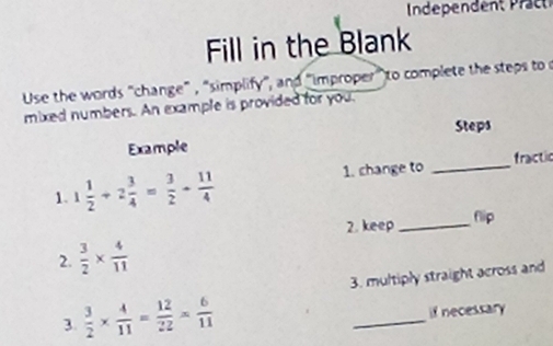 Independent räc 
Fill in the Blank 
Use the words "change" , "simplify", and "improper" to complete the steps to o 
mixed numbers. An example is provided for you. 
_ 
Example Steps 
fractic 
1. 1 1/2 +2 3/4 = 3/2 + 11/4  1. change to 
2. keep_ flip 
2.  3/2 *  4/11 
3. multiply straight across and 
3.  3/2 *  4/11 = 12/22 *  6/11  _if necessary