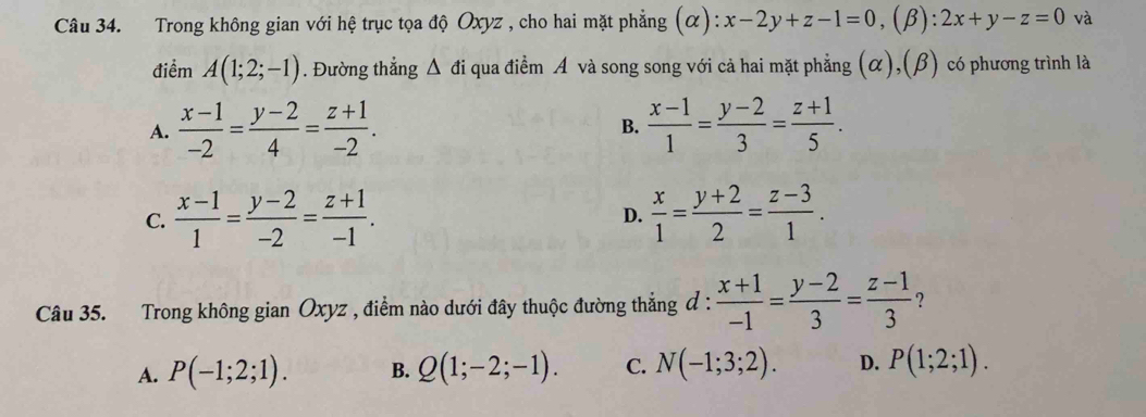 Trong không gian với hệ trục tọa độ Oxyz , cho hai mặt phẳng (α): x-2y+z-1=0 ,(β): :2x+y-z=0 và
điểm A(1;2;-1). Đường thẳng Δ đi qua điểm A và song song với cả hai mặt phẳng (α),(β) có phương trình là
A.  (x-1)/-2 = (y-2)/4 = (z+1)/-2 .  (x-1)/1 = (y-2)/3 = (z+1)/5 . 
B.
C.  (x-1)/1 = (y-2)/-2 = (z+1)/-1 .  x/1 = (y+2)/2 = (z-3)/1 . 
D.
Câu 35. Trong không gian Oxyz , điểm nào dưới đây thuộc đường thẳng đ :  (x+1)/-1 = (y-2)/3 = (z-1)/3  ?
A. P(-1;2;1). B. Q(1;-2;-1). C. N(-1;3;2). D. P(1;2;1).