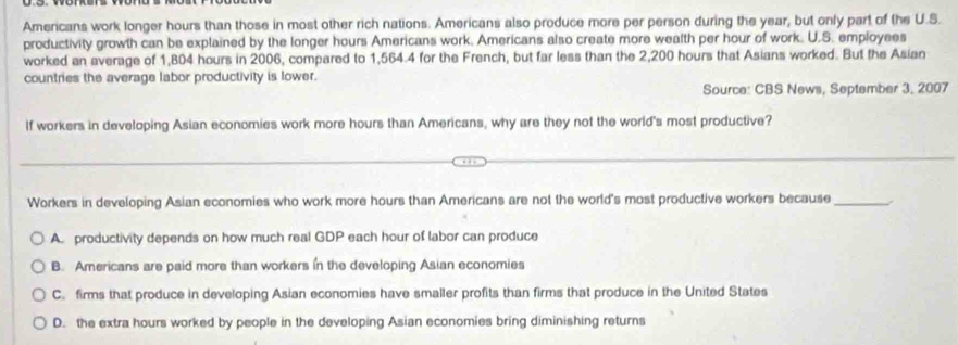 Americans work longer hours than those in most other rich nations. Americans also produce more per person during the year, but only part of the U.S.
productivity growth can be explained by the longer hours Americans work. Americans also create more wealth per hour of work. U.S. employees
worked an average of 1,804 hours in 2006, compared to 1,564.4 for the French, but far less than the 2,200 hours that Asians worked. But the Asian
countries the average labor productivity is lower.
Source: CBS News, September 3, 2007
If workers in developing Asian economies work more hours than Americans, why are they not the world's most productive?
Workers in developing Asian economies who work more hours than Americans are not the world's most productive workers because_
A. productivity depends on how much real GDP each hour of labor can produce
B. Americans are paid more than workers in the developing Asian economies
C. firms that produce in developing Asian economies have smaller profits than firms that produce in the United States
D. the extra hours worked by people in the developing Asian economies bring diminishing returns