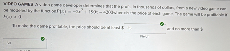 VIDEO GAMES A video game developer determines that the profit, in thousands of dollars, from a new video game can 
be modeled by the function P(x)=-2x^2+190x-4200 whenx is the price of each game. The game will be profitable if
P(x)>0. 
To make the game profitable, the price should be at least $ 35 and no more than $
Field 1
60