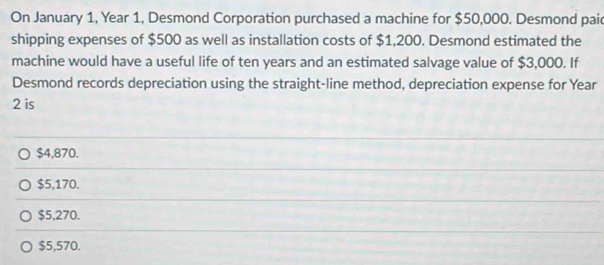 On January 1, Year 1, Desmond Corporation purchased a machine for $50,000. Desmond pai
shipping expenses of $500 as well as installation costs of $1,200. Desmond estimated the
machine would have a useful life of ten years and an estimated salvage value of $3,000. If
Desmond records depreciation using the straight-line method, depreciation expense for Year
2 is
$4,870.
$5,170.
$5,270.
$5,570.