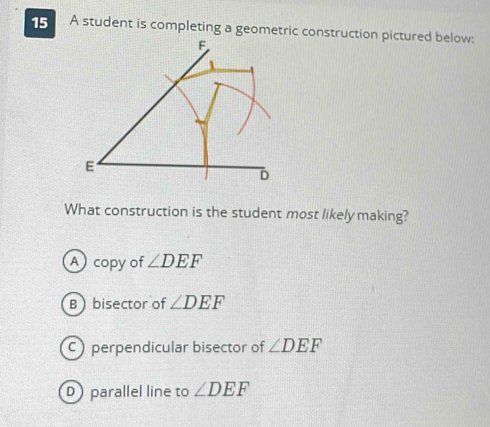 A student is completing a geometric construction pictured below:
What construction is the student most likelymaking?
A copy of ∠ DEF
B) bisector of ∠ DEF
C) perpendicular bisector of ∠ DEF
D) parallel line to ∠ DEF