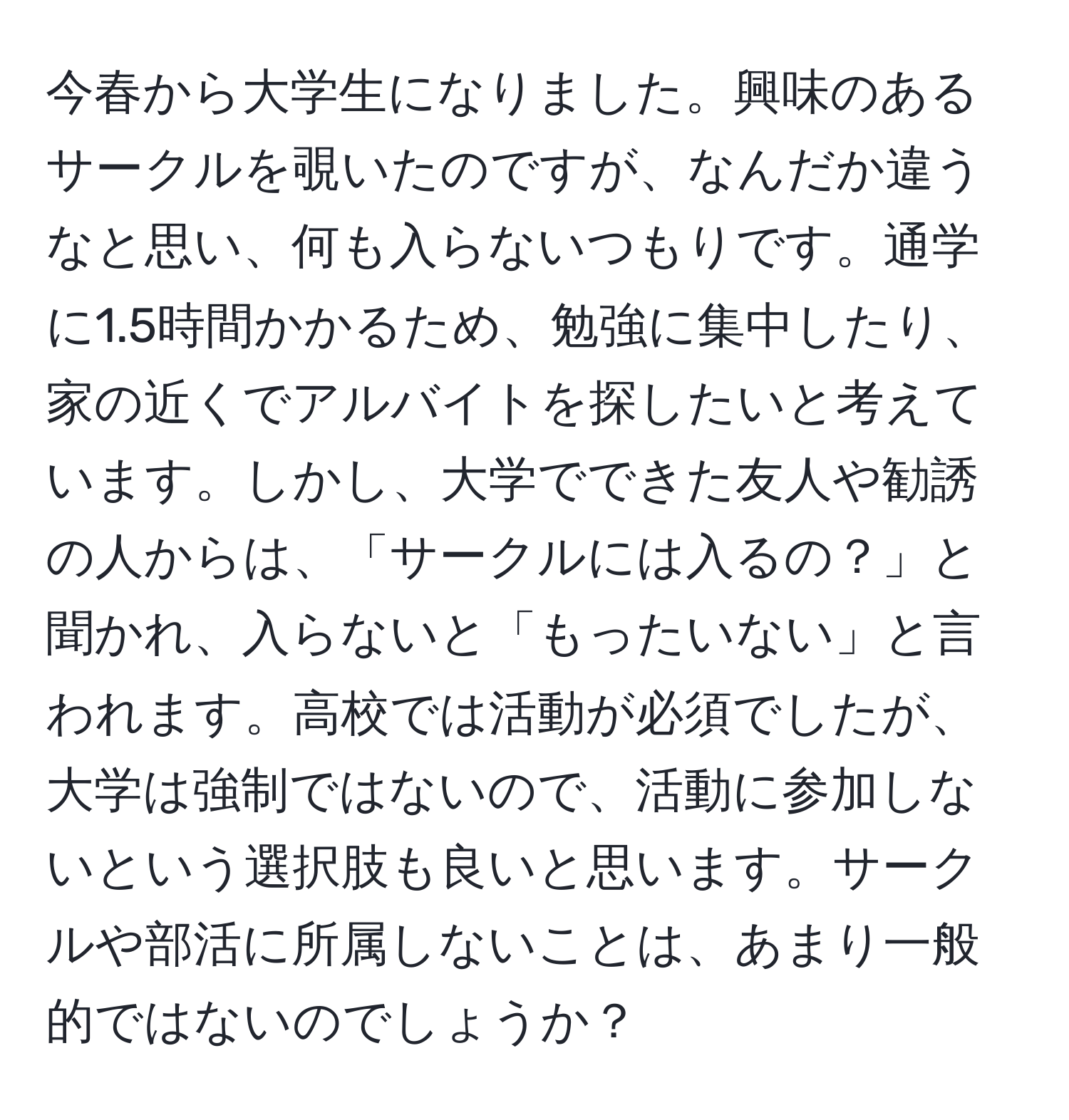 今春から大学生になりました。興味のあるサークルを覗いたのですが、なんだか違うなと思い、何も入らないつもりです。通学に1.5時間かかるため、勉強に集中したり、家の近くでアルバイトを探したいと考えています。しかし、大学でできた友人や勧誘の人からは、「サークルには入るの？」と聞かれ、入らないと「もったいない」と言われます。高校では活動が必須でしたが、大学は強制ではないので、活動に参加しないという選択肢も良いと思います。サークルや部活に所属しないことは、あまり一般的ではないのでしょうか？