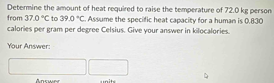 Determine the amount of heat required to raise the temperature of 72.0 kg person 
from 37.0°C to 39.0°C. Assume the specific heat capacity for a human is 0.830
calories per gram per degree Celsius. Give your answer in kilocalories. 
Your Answer: 
Answer units