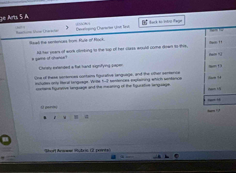 ge Arts 5 A 
UNT g LESSON 6 Back to Intro Page 
Reactions Show Character Developing Character Unit Test 
Ilem 10 
Read the sentences from Rule of Rock. 
Nem 11 
All her years of work climbing to the top of her class would come down to this, 
a game of chance? item 12 
Christy extended a flat hand signifying paper. ltem 13
One of these sentences contains figurative language, and the other sentence 
includes only literal language. Write 1-2 sentences explaining which sentence ltern 14
contains figurative language and the meaning of the figurative language. 
itern 15
Itam 16
(2 pain(s) 
B I E fern 17
Short Answer Rubric (2 paints)
