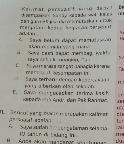 Kalimat persuasif yang dapat Ba
disampaikan Sandy kepada wali kelas m
dan guru BK jika dia memutuskan untuk
menjalani kedua kegiatan tersebut
adalah . . .
Si
A. Saya belum dapat memutuskan B
akan memilih yang mana.
B. Saya pasti dapat membagi waktu
saya sebaik mungkin, Pak. ya
C. Saya merasa sangat bahagia karena Ta
mendapat kesempatan ini.
D. Saya terharu dengan kepercayaan m
yang diberikan oleh sekolah.
E. Saya mengucapkan terima kasih pe
kepada Pak Andri dan Pak Rahmat. se
uta
1. Berikut yang bukan merupakan kalimat ole
persuasif adalah . . . ter
A. Saya sudah berpengalaman selama lair
10 tahun di bidang ini. me
B. Anda akan mendapat keuntungan dua