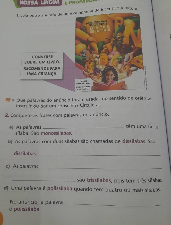 NOSSA LINGUA E PROPAROX 
incentivo à leitura. 
Que palavras do anúncio foram usadas no sentido de orientar, 
instruir ou dar um conselho? Circule-as. 
2. Complete as frases com palavras do anúncio. 
a) As palavras_ 
têm uma única 
sílaba. São monossílabas. 
b) As palavras com duas sílabas são chamadas de dissílabas. São 
dissílabas:_ 
c) As palavras_ 
_são trissílabas, pois têm três sílabas. 
d) Uma palavra é polissílaba quando tem quatro ou mais sílabas. 
No anúncio, a palavra_ 
é polissílaba.