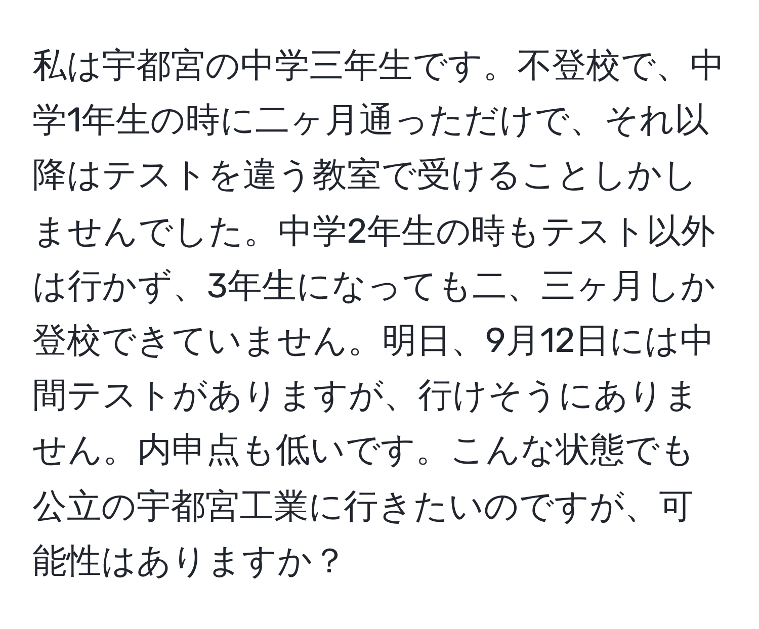 私は宇都宮の中学三年生です。不登校で、中学1年生の時に二ヶ月通っただけで、それ以降はテストを違う教室で受けることしかしませんでした。中学2年生の時もテスト以外は行かず、3年生になっても二、三ヶ月しか登校できていません。明日、9月12日には中間テストがありますが、行けそうにありません。内申点も低いです。こんな状態でも公立の宇都宮工業に行きたいのですが、可能性はありますか？