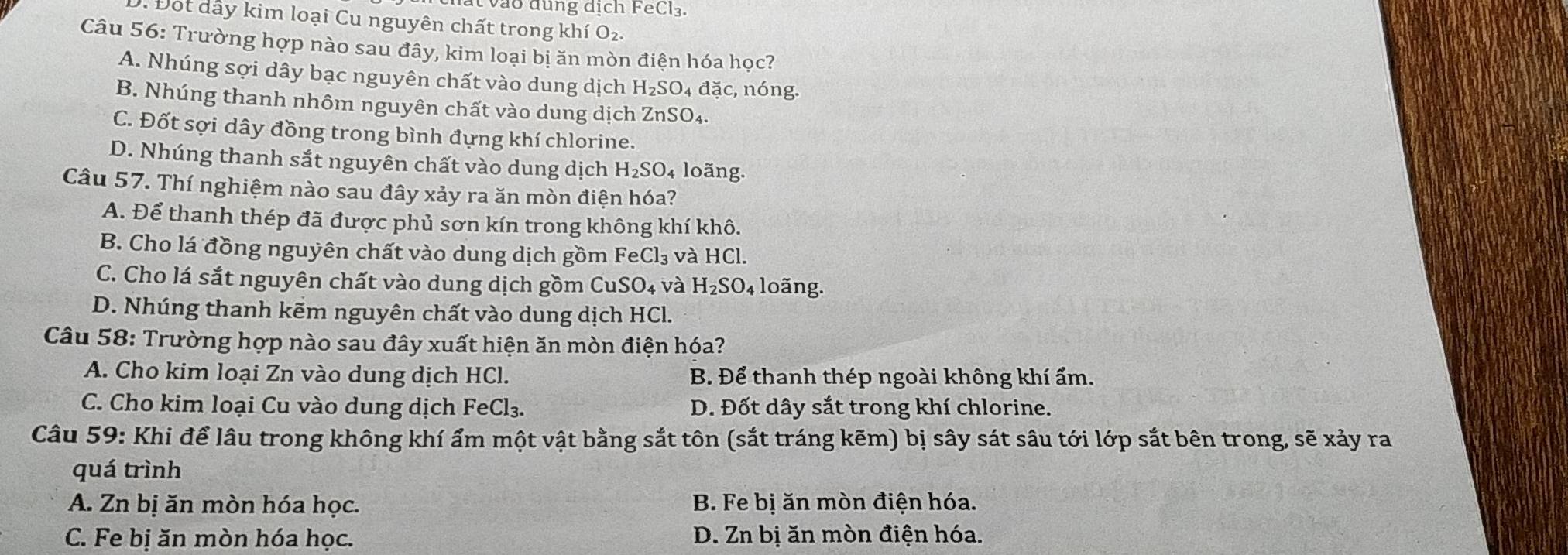 vào dung dịch FeCl₃.
: Đot dầy kim loại Cu nguyên chất trong khí O_2. 
Câu 56: Trường hợp nào sau đây, kim loại bị ăn mòn điện hóa học?
A. Nhúng sợi dây bạc nguyên chất vào dung dịch H_2SO. 4 d_a^((circ) c, nóng.
B. Nhúng thanh nhôm nguyên chất vào dung dịch ZnSO₄.
C. Đốt sợi dây đồng trong bình đựng khí chlorine.
D. Nhúng thanh sắt nguyên chất vào dung dịch H_2)SO_4 loãng.
Câu 57. Thí nghiệm nào sau đây xảy ra ăn mòn điện hóa?
A. Để thanh thép đã được phủ sơn kín trong không khí khô.
B. Cho lá đồng nguyên chất vào dung dịch gồm FeCl_3 và HCl.
C. Cho lá sắt nguyên chất vào dung dịch gồm Cu SO_4 và H_2SO_4 loãng.
D. Nhúng thanh kẽm nguyên chất vào dung dịch HCl.
Câu 58: Trường hợp nào sau đây xuất hiện ăn mòn điện hóa?
A. Cho kim loại Zn vào dung dịch HCl. B. Để thanh thép ngoài không khí ẩm.
C. Cho kim loại Cu vào dung dịch FeCl₃. D. Đốt dây sắt trong khí chlorine.
Câu 59: Khi để lâu trong không khí ẩm một vật bằng sắt tôn (sắt tráng kẽm) bị sây sát sâu tới lớp sắt bên trong, sẽ xảy ra
quá trình
A. Zn bị ăn mòn hóa học. B. Fe bị ăn mòn điện hóa.
C. Fe bị ăn mòn hóa học. D. Zn bị ăn mòn điện hóa.