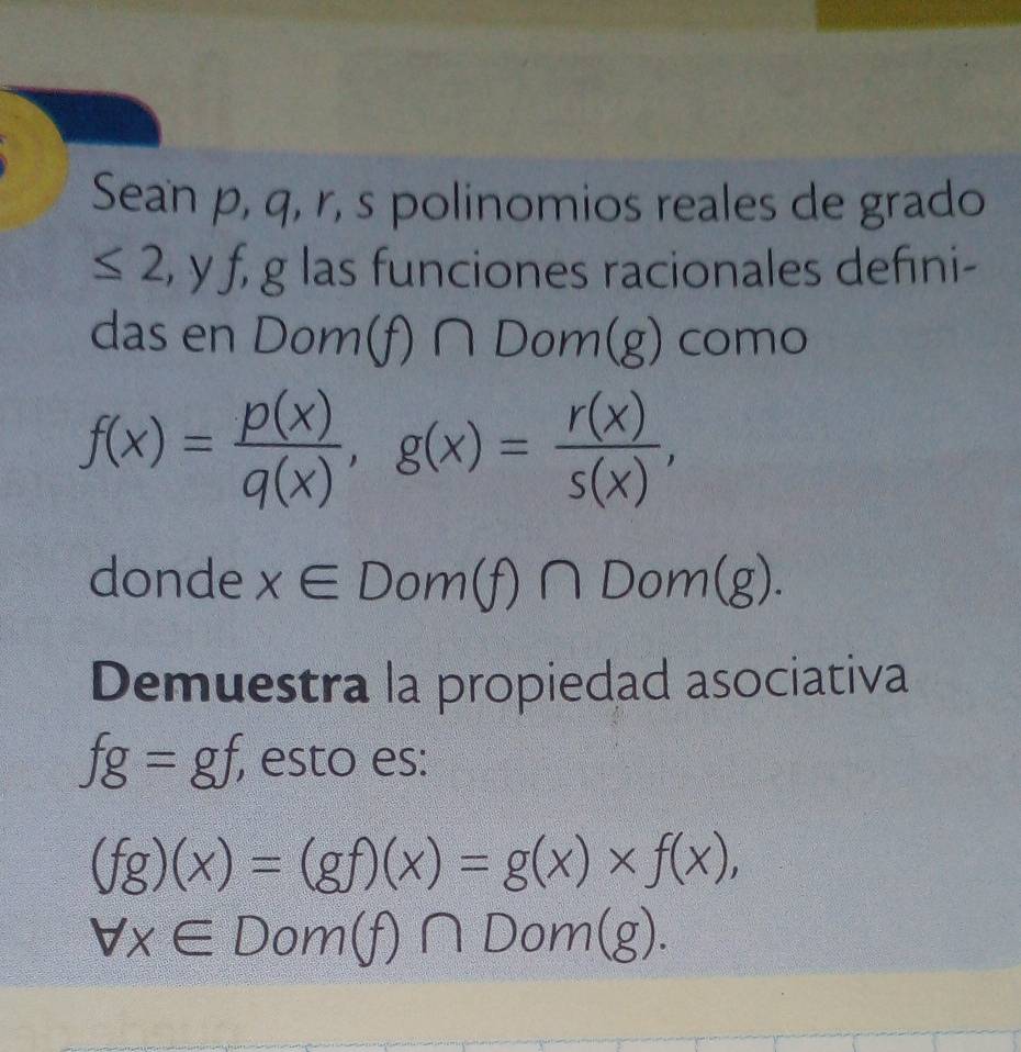 Sean p, q, r, s polinomios reales de grado
≤ 2 , y f, g las funciones racionales defıni- 
das en D om(f)∩ Dom(g) como
f(x)= p(x)/q(x) , g(x)= r(x)/s(x) , 
donde x∈ Dom(f)∩ Dom(g). 
Demuestra la propiedad asociativa
fg=gf, , esto es:
(fg)(x)=(gf)(x)=g(x)* f(x),
forall x∈ Dom(f)∩ Dom(g).