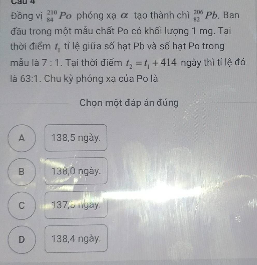 Đồng vị beginarrayr 210 84endarray Po phóng xạ α tạo thành chì _(82)^(206)Pb. Ban
đầu trong một mẫu chất Po có khối lượng 1 mg. Tại
thời điểm t_1 tỉ lệ giữa số hạt Pb và số hạt Po trong
mẫu là 7:1. Tại thời điểm t_2=t_1+414 ngày thì tỉ lệ đó
là 63:1. Chu kỳ phóng xạ của Po là
Chọn một đáp án đúng
A 138,5 ngày.
B 138,0 ngày.
C 137, 3 ngày.
D 138, 4 ngày.