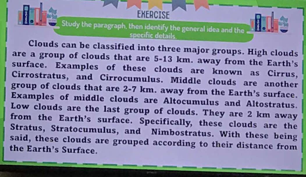 EXERCISE 
Study the paragraph, then identify the general idea and the i. 
specific details. 
Clouds can be classified into three major groups. High clouds 
are a group of clouds that are 5-13 km. away from the Earth's 
surface. Examples of these clouds are known as Cirrus, 
Cirrostratus, and Cirrocumulus. Middle clouds are another 
group of clouds that are 2-7 km. away from the Earth’s surface. 
Examples of middle clouds are Altocumulus and Altostratus. 
Low clouds are the last group of clouds. They are 2 km away 
from the Earth’s surface. Specifically, these clouds are the 
Stratus, Stratocumulus, and Nimbostratus. With these being 
said, these clouds are grouped according to their distance from 
the Earth’s Surface.