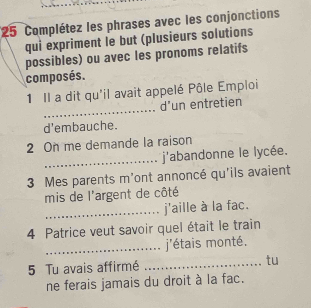 Complétez les phrases avec les conjonctions 
qui expriment le but (plusieurs solutions 
possibles) ou avec les pronoms relatifs 
composés. 
_ 
1 Il a dit qu'il avait appelé Pôle Emploi 
d’un entretien 
d’embauche. 
2 On me demande la raison 
_j'abandonne le lycée. 
3 Mes parents m'ont annoncé qu'ils avaient 
mis de l'argent de côté 
_j'aille à la fac. 
4 Patrice veut savoir quel était le train 
_j'étais monté. 
5 Tu avais affirmé _tu 
ne ferais jamais du droit à la fac.