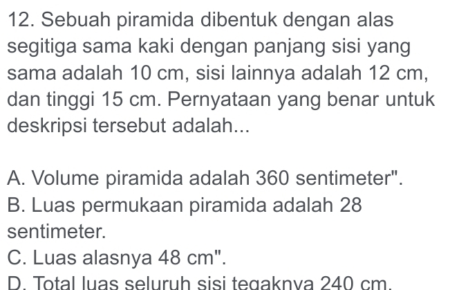 Sebuah piramida dibentuk dengan alas
segitiga sama kaki dengan panjang sisi yang
sama adalah 10 cm, sisi lainnya adalah 12 cm,
dan tinggi 15 cm. Pernyataan yang benar untuk
deskripsi tersebut adalah...
A. Volume piramida adalah 360 sentimeter".
B. Luas permukaan piramida adalah 28
sentimeter.
C. Luas alasnya 48 cm".
D. Total luas seluruh sisi tegaknva 240 cm.