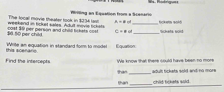 Dra T Notes Ms. Rodriguez 
Writing an Equation from a Scenario 
_ 
The local movie theater took in $234 last A=# of tickets sold 
weekend in ticket sales. Adult movie tickets 
cost $9 per person and child tickets cost C=# of_ tickets sold
$6.50 per child. 
Write an equation in standard form to model 
this scenario. Equation: 
Find the intercepts We know that there could have been no more 
than _adult tickets sold and no more 
than _child tickets sold.