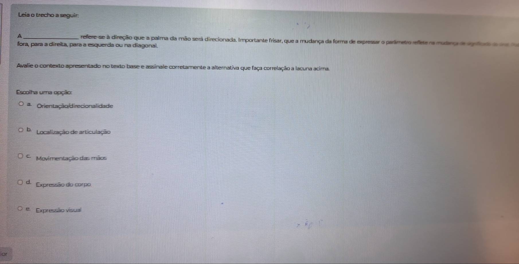 Leia o trecho a seguir:
A _refere-se à direção que a palma da mão será direcionada. Importante frisar, que a mudança da forma de expressar o parâmetro reflete na mudança de significaio do dns fo
fora, para a direita, para a esquerda ou na diagonal.
Avalie o contexto apresentado no texto base e assinale corretamente a alternativa que faça correlação a lacuna acima.
Escolha uma opção:
Orientação/direcionalidade
Localização de articulação
Movimentação das mãos
d. Expressão do corpo
e Expressão visual