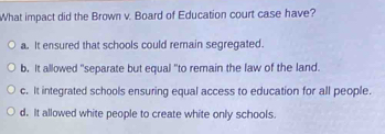 What impact did the Brown v. Board of Education court case have?
a. It ensured that schools could remain segregated.
b. It allowed "separate but equal "to remain the law of the land.
c. It integrated schools ensuring equal access to education for all people.
d. It allowed white people to create white only schools.