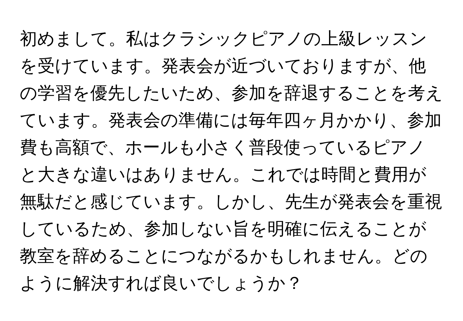 初めまして。私はクラシックピアノの上級レッスンを受けています。発表会が近づいておりますが、他の学習を優先したいため、参加を辞退することを考えています。発表会の準備には毎年四ヶ月かかり、参加費も高額で、ホールも小さく普段使っているピアノと大きな違いはありません。これでは時間と費用が無駄だと感じています。しかし、先生が発表会を重視しているため、参加しない旨を明確に伝えることが教室を辞めることにつながるかもしれません。どのように解決すれば良いでしょうか？